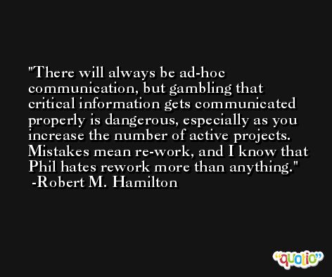 There will always be ad-hoc communication, but gambling that critical information gets communicated properly is dangerous, especially as you increase the number of active projects. Mistakes mean re-work, and I know that Phil hates rework more than anything. -Robert M. Hamilton