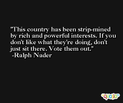 This country has been strip-mined by rich and powerful interests. If you don't like what they're doing, don't just sit there. Vote them out. -Ralph Nader