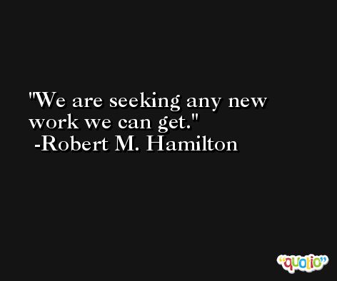 We are seeking any new work we can get. -Robert M. Hamilton