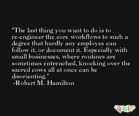 The last thing you want to do is to re-engineer the core workflows to such a degree that hardly any employee can follow it, or document it. Especially with small businesses, where routines are sometimes entrenched, knocking over the sacred cows all at once can be disorienting. -Robert M. Hamilton