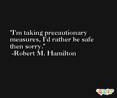 I'm taking precautionary measures, I'd rather be safe then sorry. -Robert M. Hamilton