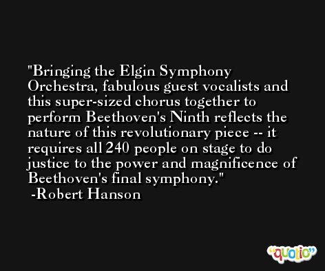Bringing the Elgin Symphony Orchestra, fabulous guest vocalists and this super-sized chorus together to perform Beethoven's Ninth reflects the nature of this revolutionary piece -- it requires all 240 people on stage to do justice to the power and magnificence of Beethoven's final symphony. -Robert Hanson