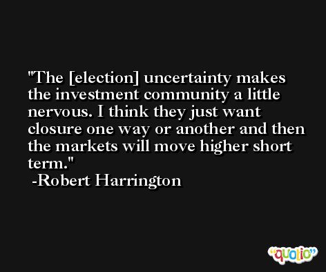 The [election] uncertainty makes the investment community a little nervous. I think they just want closure one way or another and then the markets will move higher short term. -Robert Harrington