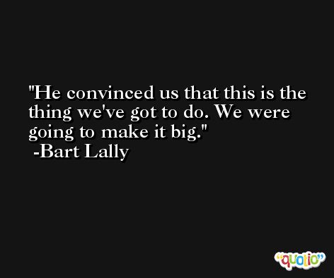 He convinced us that this is the thing we've got to do. We were going to make it big. -Bart Lally