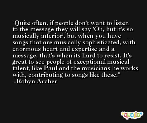 Quite often, if people don't want to listen to the message they will say 'Oh, but it's so musically inferior', but when you have songs that are musically sophisticated, with enormous heart and expertise and a message, that's when its hard to resist. It's great to see people of exceptional musical talent, like Paul and the musicians he works with, contributing to songs like these. -Robyn Archer