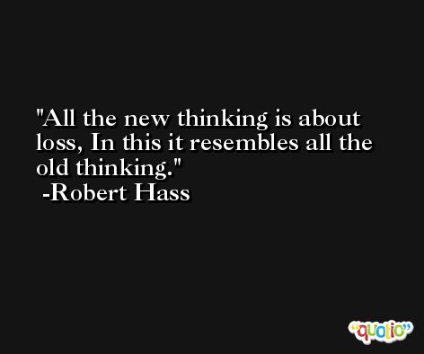 All the new thinking is about loss, In this it resembles all the old thinking. -Robert Hass