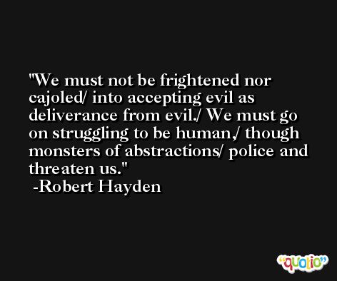 We must not be frightened nor cajoled/ into accepting evil as deliverance from evil./ We must go on struggling to be human,/ though monsters of abstractions/ police and threaten us. -Robert Hayden