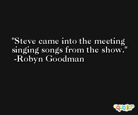 Steve came into the meeting singing songs from the show. -Robyn Goodman