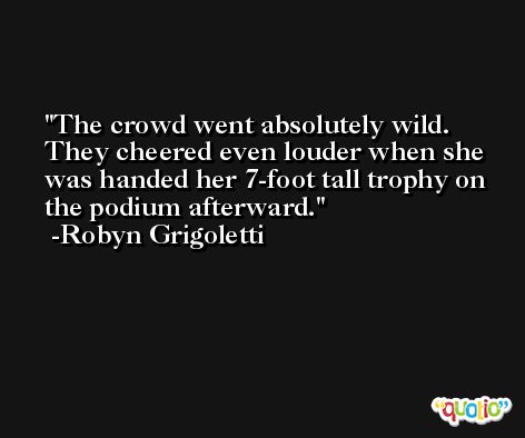 The crowd went absolutely wild. They cheered even louder when she was handed her 7-foot tall trophy on the podium afterward. -Robyn Grigoletti
