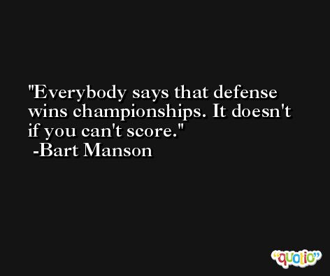 Everybody says that defense wins championships. It doesn't if you can't score. -Bart Manson