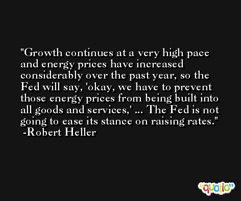 Growth continues at a very high pace and energy prices have increased considerably over the past year, so the Fed will say, 'okay, we have to prevent those energy prices from being built into all goods and services,' ... The Fed is not going to ease its stance on raising rates. -Robert Heller