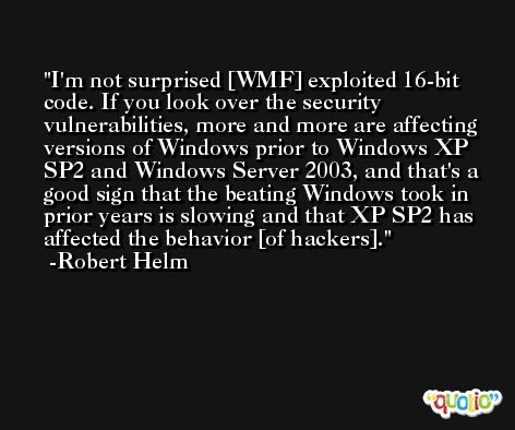 I'm not surprised [WMF] exploited 16-bit code. If you look over the security vulnerabilities, more and more are affecting versions of Windows prior to Windows XP SP2 and Windows Server 2003, and that's a good sign that the beating Windows took in prior years is slowing and that XP SP2 has affected the behavior [of hackers]. -Robert Helm