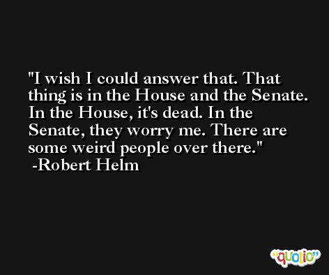 I wish I could answer that. That thing is in the House and the Senate. In the House, it's dead. In the Senate, they worry me. There are some weird people over there. -Robert Helm
