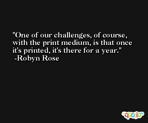 One of our challenges, of course, with the print medium, is that once it's printed, it's there for a year. -Robyn Rose