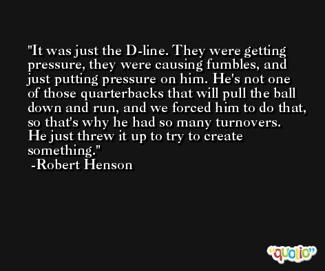 It was just the D-line. They were getting pressure, they were causing fumbles, and just putting pressure on him. He's not one of those quarterbacks that will pull the ball down and run, and we forced him to do that, so that's why he had so many turnovers. He just threw it up to try to create something. -Robert Henson