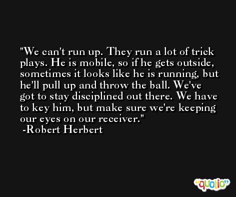 We can't run up. They run a lot of trick plays. He is mobile, so if he gets outside, sometimes it looks like he is running, but he'll pull up and throw the ball. We've got to stay disciplined out there. We have to key him, but make sure we're keeping our eyes on our receiver. -Robert Herbert