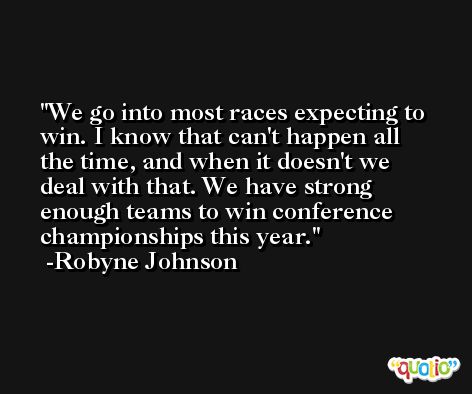 We go into most races expecting to win. I know that can't happen all the time, and when it doesn't we deal with that. We have strong enough teams to win conference championships this year. -Robyne Johnson