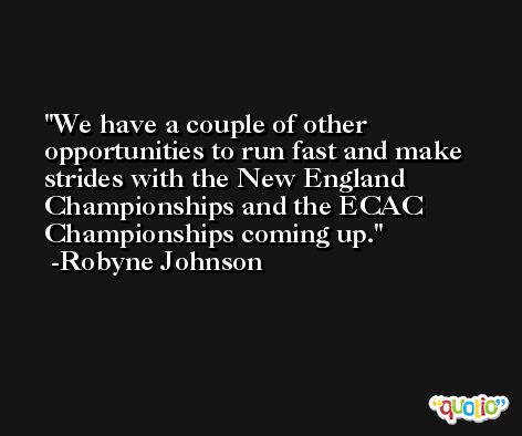 We have a couple of other opportunities to run fast and make strides with the New England Championships and the ECAC Championships coming up. -Robyne Johnson