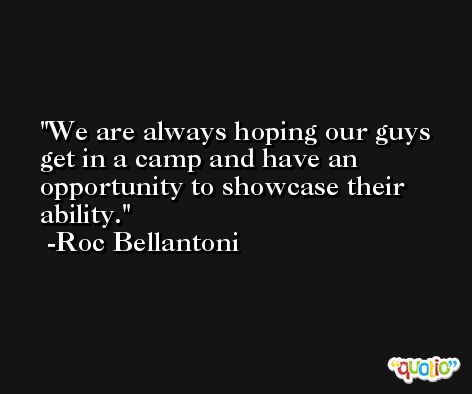 We are always hoping our guys get in a camp and have an opportunity to showcase their ability. -Roc Bellantoni