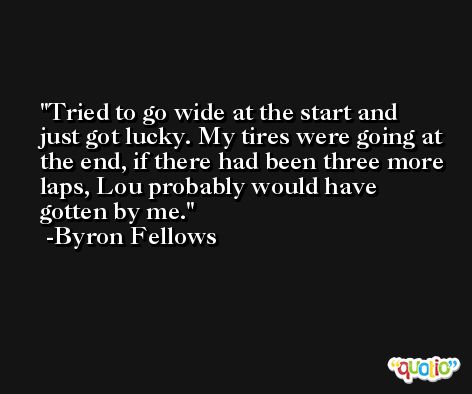 Tried to go wide at the start and just got lucky. My tires were going at the end, if there had been three more laps, Lou probably would have gotten by me. -Byron Fellows