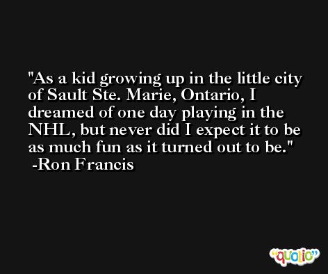 As a kid growing up in the little city of Sault Ste. Marie, Ontario, I dreamed of one day playing in the NHL, but never did I expect it to be as much fun as it turned out to be. -Ron Francis