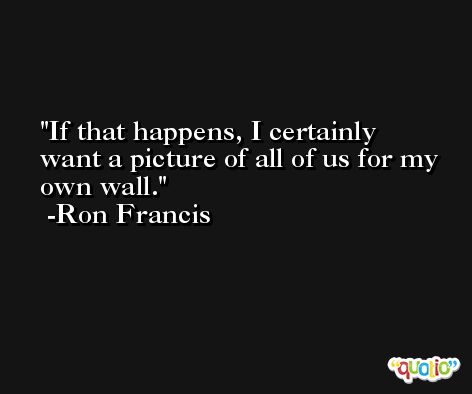 If that happens, I certainly want a picture of all of us for my own wall. -Ron Francis