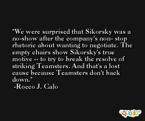 We were surprised that Sikorsky was a no-show after the company's non- stop rhetoric about wanting to negotiate. The empty chairs show Sikorsky's true motive -- to try to break the resolve of striking Teamsters. And that's a lost cause because Teamsters don't back down. -Rocco J. Calo