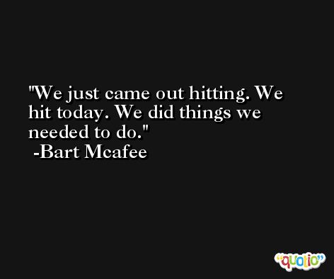We just came out hitting. We hit today. We did things we needed to do. -Bart Mcafee
