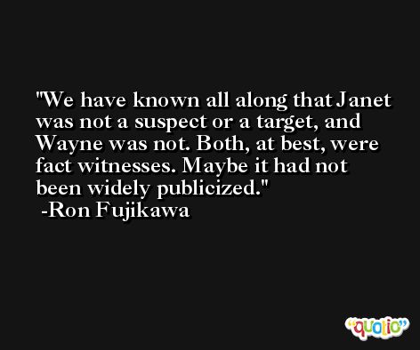 We have known all along that Janet was not a suspect or a target, and Wayne was not. Both, at best, were fact witnesses. Maybe it had not been widely publicized. -Ron Fujikawa
