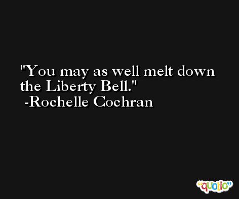 You may as well melt down the Liberty Bell. -Rochelle Cochran