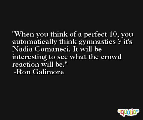 When you think of a perfect 10, you automatically think gymnastics ? it's Nadia Comaneci. It will be interesting to see what the crowd reaction will be. -Ron Galimore