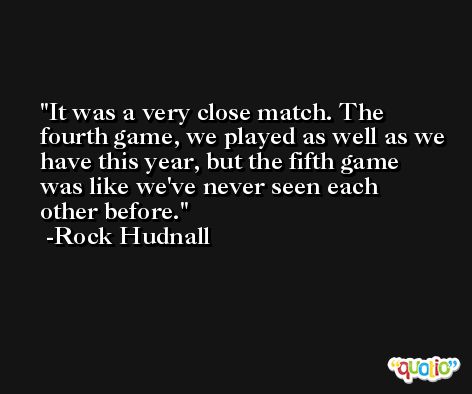 It was a very close match. The fourth game, we played as well as we have this year, but the fifth game was like we've never seen each other before. -Rock Hudnall