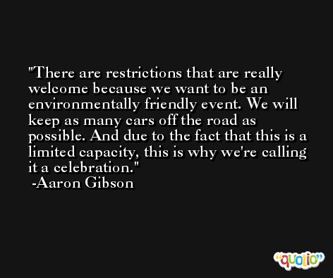 There are restrictions that are really welcome because we want to be an environmentally friendly event. We will keep as many cars off the road as possible. And due to the fact that this is a limited capacity, this is why we're calling it a celebration. -Aaron Gibson