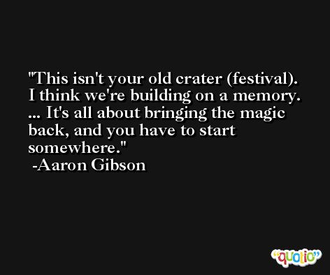 This isn't your old crater (festival). I think we're building on a memory. ... It's all about bringing the magic back, and you have to start somewhere. -Aaron Gibson