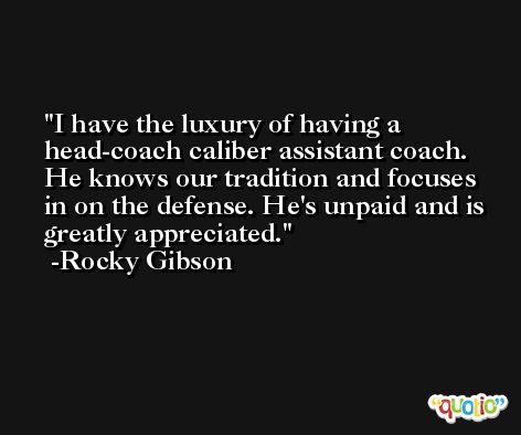 I have the luxury of having a head-coach caliber assistant coach. He knows our tradition and focuses in on the defense. He's unpaid and is greatly appreciated. -Rocky Gibson