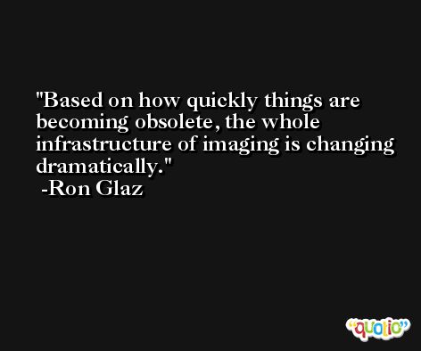 Based on how quickly things are becoming obsolete, the whole infrastructure of imaging is changing dramatically. -Ron Glaz