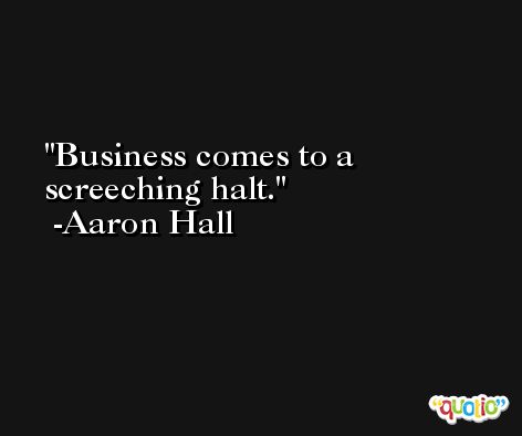 Business comes to a screeching halt. -Aaron Hall