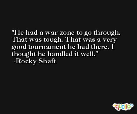 He had a war zone to go through. That was tough. That was a very good tournament he had there. I thought he handled it well. -Rocky Shaft