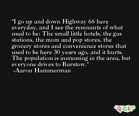 I go up and down Highway 66 here everyday, and I see the remnants of what used to be: The small little hotels, the gas stations, the mom and pop stores, the grocery stores and convenience stores that used to be here 30 years ago, and it hurts. The population is increasing in the area, but everyone drives to Barstow. -Aaron Hammerman