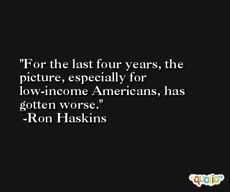 For the last four years, the picture, especially for low-income Americans, has gotten worse. -Ron Haskins