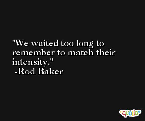 We waited too long to remember to match their intensity. -Rod Baker