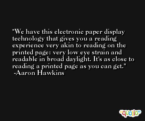 We have this electronic paper display technology that gives you a reading experience very akin to reading on the printed page: very low eye strain and readable in broad daylight. It's as close to reading a printed page as you can get. -Aaron Hawkins