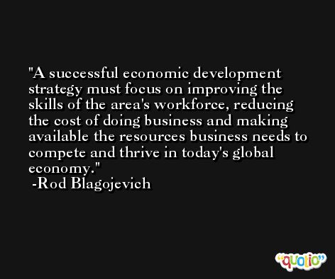 A successful economic development strategy must focus on improving the skills of the area's workforce, reducing the cost of doing business and making available the resources business needs to compete and thrive in today's global economy. -Rod Blagojevich