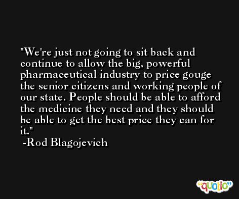 We're just not going to sit back and continue to allow the big, powerful pharmaceutical industry to price gouge the senior citizens and working people of our state. People should be able to afford the medicine they need and they should be able to get the best price they can for it. -Rod Blagojevich