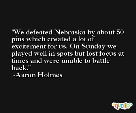 We defeated Nebraska by about 50 pins which created a lot of excitement for us. On Sunday we played well in spots but lost focus at times and were unable to battle back. -Aaron Holmes