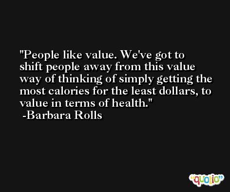 People like value. We've got to shift people away from this value way of thinking of simply getting the most calories for the least dollars, to value in terms of health. -Barbara Rolls