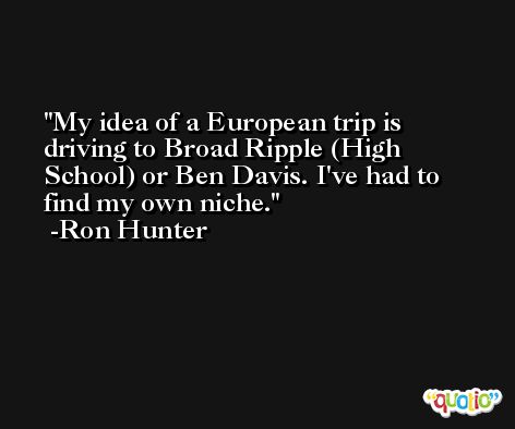 My idea of a European trip is driving to Broad Ripple (High School) or Ben Davis. I've had to find my own niche. -Ron Hunter