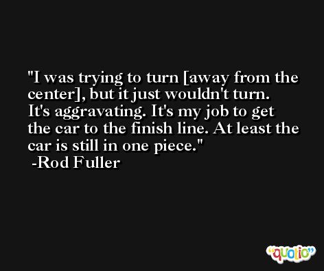 I was trying to turn [away from the center], but it just wouldn't turn. It's aggravating. It's my job to get the car to the finish line. At least the car is still in one piece. -Rod Fuller
