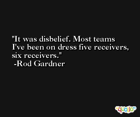 It was disbelief. Most teams I've been on dress five receivers, six receivers. -Rod Gardner