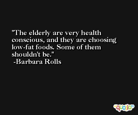 The elderly are very health conscious, and they are choosing low-fat foods. Some of them shouldn't be. -Barbara Rolls